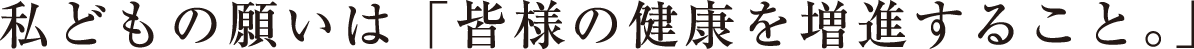 私どもの願いは「皆様の健康を増進すること」